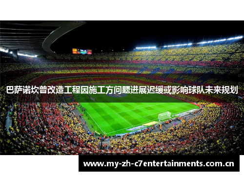 巴萨诺坎普改造工程因施工方问题进展迟缓或影响球队未来规划